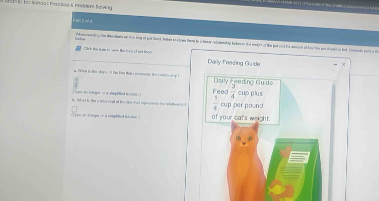 MathXL for School: Practice & Problem Solving 
st/a1ef40d8-8231-375a-bd84-678dc32ddf62/acssisoent/a1ef60 
Part 2 of 3 
bellow 
When reading the directions on the bag of pet food. Anton realizes there is a linear relationship between the weight of the pet and the amount of food the pet should be let Complets pars a th 
Click the icon to view the bag of pet food 
Daily Feeding Guide 
a. What is the slope of the line that represents the relationship? Daily Feeding Guide
 1/4 
(Type an integer or a simplified fraction ) Feed  3/4  cup plus 
b. What is the y-intercept of the line that represents the relationship?  1/4  cup per pound
(Type an integer or a simplified fraction.) of your cat's weight.