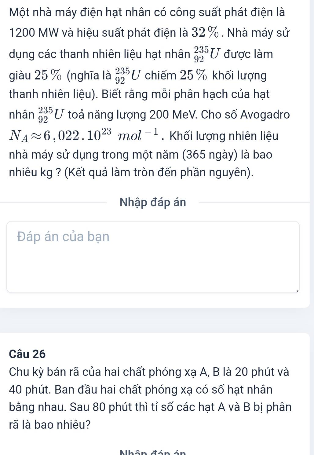Một nhà máy điện hạt nhân có công suất phát điện là
1200 MW và hiệu suất phát điện là 32%. Nhà máy sử 
dụng các thanh nhiên liệu hạt nhân _(92)^(235)U được làm 
giàu 25 % (nghĩa là _(92)^(235)U chiếm 25 % khối lượng 
thanh nhiên liệu). Biết rằng mỗi phân hạch của hạt 
nhân _(92)^(235)U toả năng lượng 200 MeV. Cho số Avogadro
N_Aapprox 6,022.10^(23)mol^(-1). Khối lượng nhiên liệu 
nhà máy sử dụng trong một năm (365 ngày) là bao 
nhiêu kg ? (Kết quả làm tròn đến phần nguyên). 
Nhập đáp án 
Đáp án của bạn 
Câu 26
Chu kỳ bán rã của hai chất phóng xạ A, B là 20 phút và
40 phút. Ban đầu hai chất phóng xạ có số hạt nhân 
bằng nhau. Sau 80 phút thì tỉ số các hạt A và B bị phân 
rã là bao nhiêu?