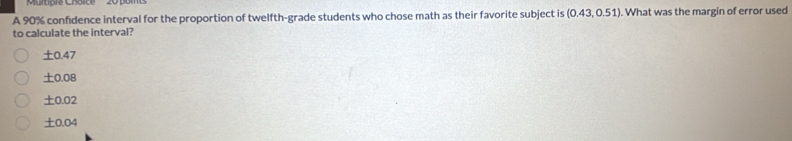 A 90% confidence interval for the proportion of twelfth-grade students who chose math as their favorite subject is (0.43,0.51). What was the margin of error used
to calculate the interval?
± 0.47
± 0.08
± 0.02
± 0.04