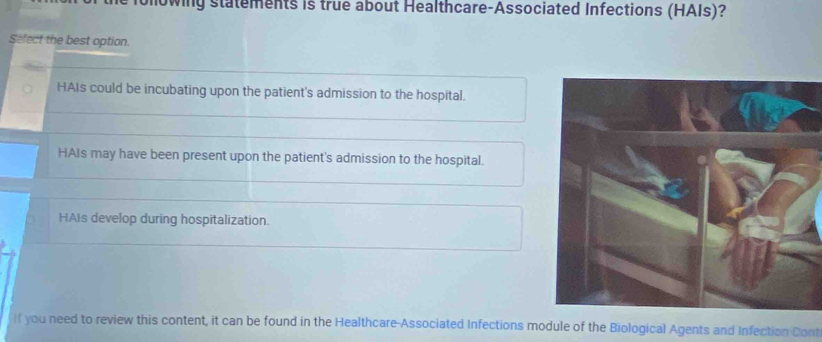 mowing statements is true about Healthcare-Associated Infections (HAIs)?
Sefect the best option.
HAIs could be incubating upon the patient's admission to the hospital.
HAIs may have been present upon the patient's admission to the hospital.
HAIs develop during hospitalization.
if you need to review this content, it can be found in the Healthcare-Associated Infections module of the Biological Agents and Infection Cont