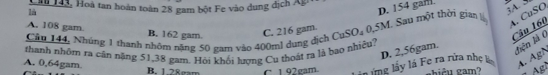 Lăn 143, oà tan hoàn toàn 28 gam bột e vào dung dịch 
là
D. 154 gam.
A. CuSO
A. 108 gam. B. 162 gam.
Câu 160
C. 216 gam.
CuSO_40, 5M 1. Sau một thời gian lấy A. 
Câu 144, Nhúng 1 thanh nhôm nặng 50 gam vào 400ml dung dịch
liện là (
thanh nhôm ra cân nặng 51,38 gam. Hỏi khối lượng Cu thoát ra là bao nhiêu?
D. 2,56gam.
l g ấ y lá Fe ra rừa nhẹ làm A. AgN
A. 0,64gam.
B. 1.28gam C. 1.92gam.
hiêu gam?
Agl