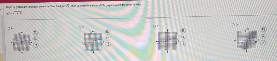 Begin by graphing the standard square root function f(x)=sqrt(x). Then use transformations of this graph to graph the given function.
g(x)=sqrt(-x+2)
D.
) A.
B.
C.