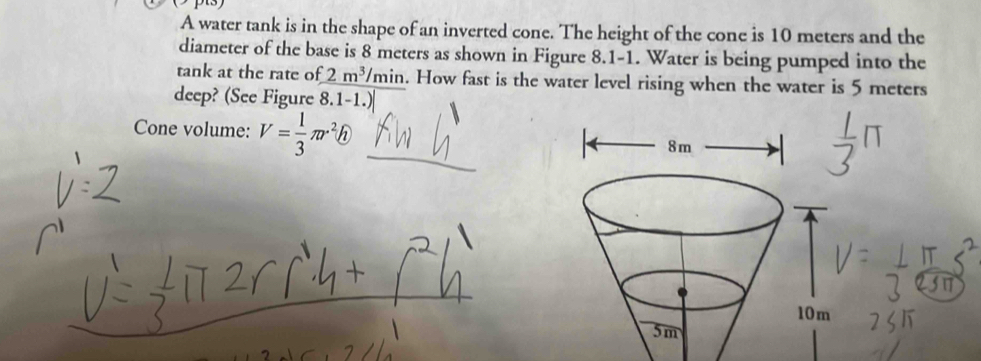 A water tank is in the shape of an inverted cone. The height of the cone is 10 meters and the 
diameter of the base is 8 meters as shown in Figure 8.1-1. Water is being pumped into the 
tank at the rate of 2m^3/min. How fast is the water level rising when the water is 5 meters
deep? (See Figure 8.1 1.) 
Cone volume: V= 1/3 π r^2h