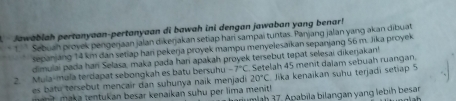 Jawablah pertanyaan-pertanyaan di bawah ini dengan jawaban yang benar! 
* 1 Sebuan proyek pengerjaan jalan dikerjakan setiap hari sampai tuntas. Panjang jalan yang akan dibuat 
sepanjang 14 km dan setiap han pekerja proyek mampu menyelesaikan sepanjang 56 m. Jika proyek 
dimulai pada han Selasa, maka pada hari apakah proyek tersebut tepat selesai dikerjakan! 
2. Mula-mula terdapat sebongkah es batu bersuhu -7°C Setelah 45 menit dalam sebuah ruangan. 
es tu ersebut mencair dan suhunya naik menjad 20°C Jika kenaikan suhu terjadi setiap 5
an a maka tentukan besar kenaikan suhu per lima menit! arumlah 37. Apabila bilangan yang lebih besar