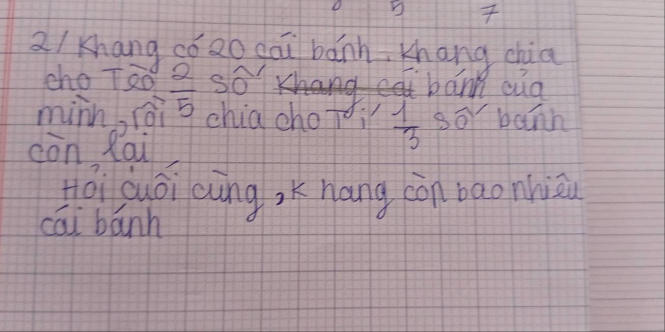 a/ khang có 2o gāi bǎnh, Khang chia 
cho T8ó  2/5  so bann cua 
minn, fǒi chia chotoi  1/3  Bor banh 
còn Rai 
Hǒi cuoi cung, K nang còn bao nhiāu 
cāi bānh