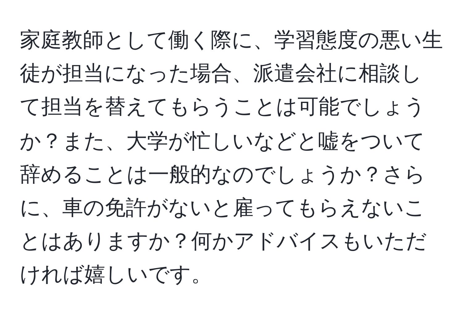 家庭教師として働く際に、学習態度の悪い生徒が担当になった場合、派遣会社に相談して担当を替えてもらうことは可能でしょうか？また、大学が忙しいなどと嘘をついて辞めることは一般的なのでしょうか？さらに、車の免許がないと雇ってもらえないことはありますか？何かアドバイスもいただければ嬉しいです。