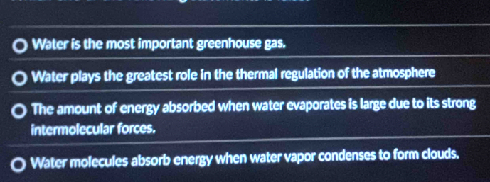 Water is the most important greenhouse gas.
Water plays the greatest role in the thermal regulation of the atmosphere
The amount of energy absorbed when water evaporates is large due to its strong
intermolecular forces.
Water molecules absorb energy when water vapor condenses to form clouds.