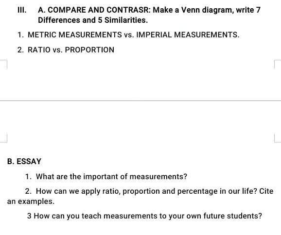 COMPARE AND CONTRASR: Make a Venn diagram, write 7
Differences and 5 Similarities. 
1. METRIC MEASUREMENTS vs. IMPERIAL MEASUREMENTS. 
2. RATIO vs. PROPORTION 
B. ESSAY 
1. What are the important of measurements? 
2. How can we apply ratio, proportion and percentage in our life? Cite 
an examples. 
3 How can you teach measurements to your own future students?