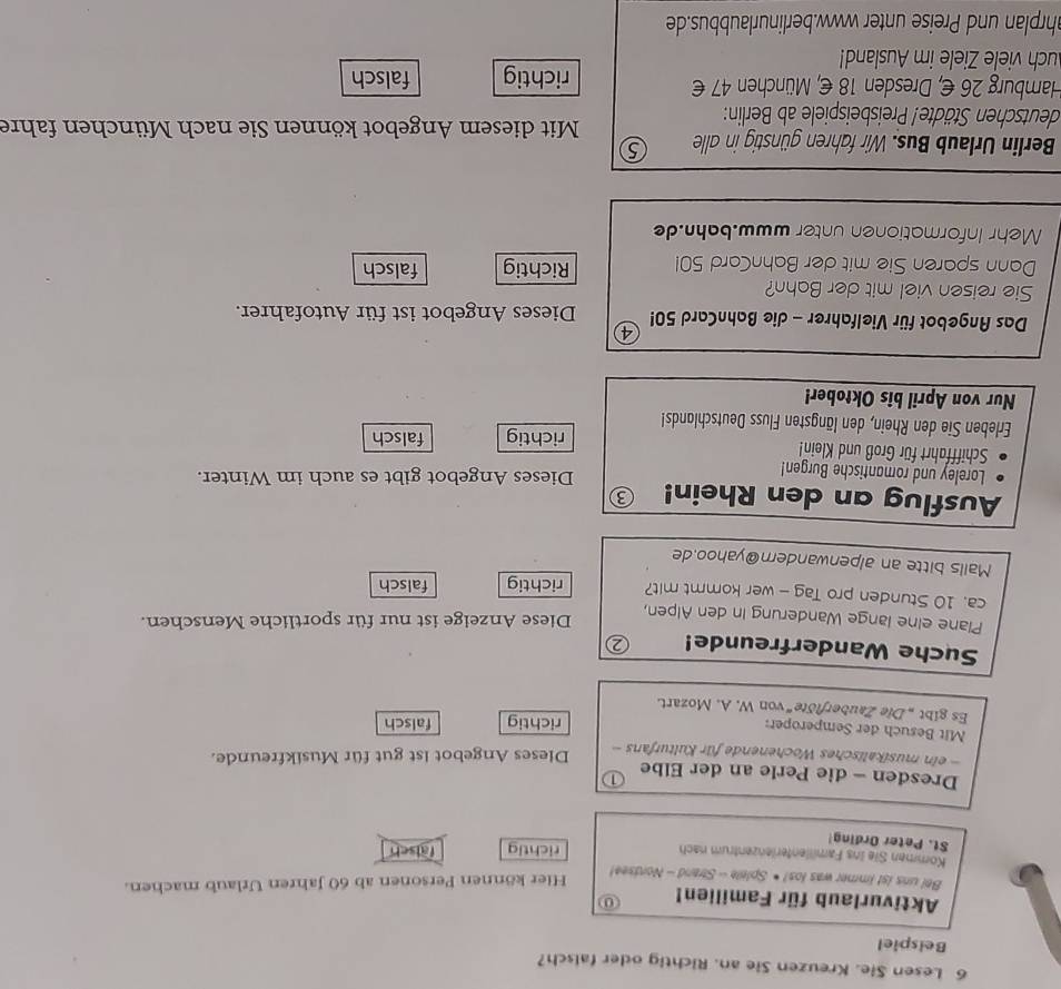 Lesen Sie. Kreuzen Sie an. Richtig oder falsch?
Beispiel
Aktivurlaub für Familien! 0
Bel uns 1st immer was los! • Splele - Strand - Nordsee!
Hier können Personen ab 60 Jahren Urlaub machen.
Kommen Sie ins Famillenterlenzentrum nach richtig falsch
St. Peter Ording!
Dresden - die Perle an der Elbe ①
ein musikalisches Wochenende für Kulturfans Dieses Angebot ist gut für Musikfreunde.
Mit Besuch der Semperoper:
richtig falsch
Es gibt „ Die Zauberflöte“ von W. A. Mozart.
Suche Wanderfreunde! ②
Plane eine lange Wanderung in den Alpen,
Diese Anzeige ist nur für sportliche Menschen.
ca. 10 Stunden pro Tag - wer kommt mit? richtig falsch
Mails bitte an alpenwandern@yahoo.de
Ausflug an den Rhein! 8
Loreley und romantische Burgen! Dieses Angebot gibt es auch im Winter.
Schifffahrt für Groß und Klein! richtig falsch
Erleben Sie den Rhein, den längsten Fluss Deutschlands!
Nur von April bis Oktober!
④
Das Angebot für Vielfahrer - die BahnCard 50! Dieses Angebot ist für Autofahrer.
Sie reisen viel mit der Bahn?
Dann sparen Sie mit der BahnCard 501 Richtig falsch
Mehr Informationen unter www.bahn.de
Berlin Urlaub Bus. Wir fahren günstig in alle
deutschen Städte! Preisbeispiele ab Berlin:
Mit diesem Angebot können Sie nach München fahre
Hamburg 26 €, Dresden 18 €, München 47 € richtig falsch
uch viele Ziele im Ausland!
ahrplan und Preise unter www.berlinurlaubbus.de