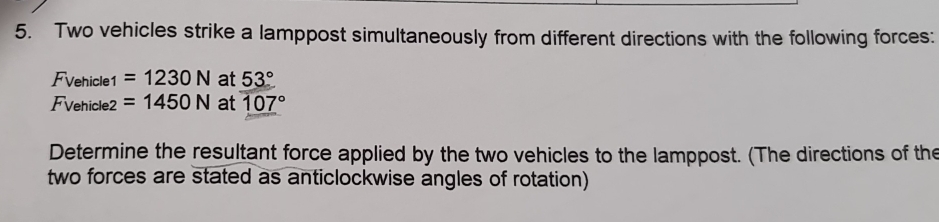 Two vehicles strike a lamppost simultaneously from different directions with the following forces: 
Fvehicle =1230N at 53°
Fvehicle2 =1450N at 107°
Determine the resultant force applied by the two vehicles to the lamppost. (The directions of the 
two forces are stated as anticlockwise angles of rotation)