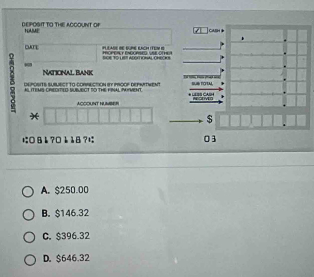 DEPOSIT TO THE ACCOUNT OF
NAME CASM
DATE PLEASE DE SUME ELACH ITEM IS
PROPERLY ENDORISED. USE OTHER
SIDE TO LIST ADOITIONAL CHECICS
National Bank
8 AL ITEMS CREDITED SUBJECT TO THE FINAL PAYMENT. LEBS CASH
DEPOSITS SUBUECT TO CORRECTION BY PROOF DEPARTMENT T T t bi SUB TOTAL
RECEVED
ACCOUNT NUMBER
*
$
に:0 8 è ?0è è8 ?; 03
A. $250.00
B. $146.32
C. $396.32
D. $646.32