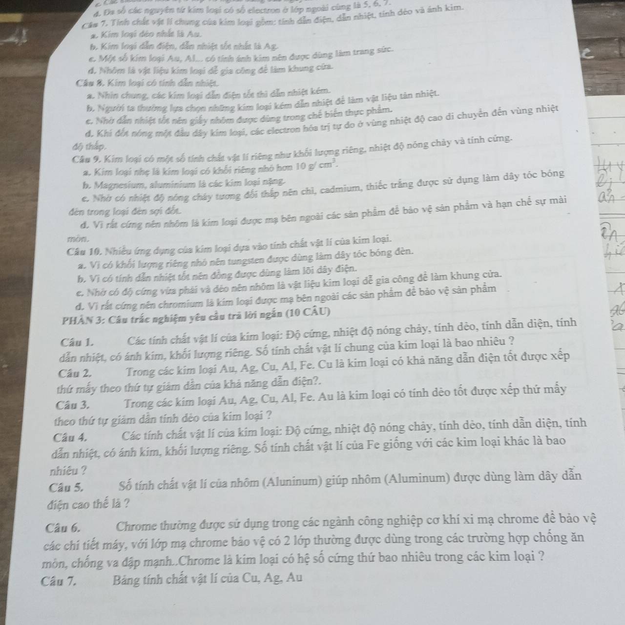 Đa số các nguyên từ kím loại có số electron ở lớp ngoài cùng là 5, 6, 7.
Câu 7. Tính chất vật lí chung của kim loại gồm: tính dẫn điện, dẫn nhiệt, tính dèo và ánh kim.
2. Kim loại đẻo nhất là Au.
b. Kim loại dẫn điện, dẫn nhiệt tốt nhất là Ag.
e. Một số kim loại Au, Al... có tính ánh kim nên được dùng làm trang sức.
d. Nhôm là vật liệu kim loại dễ gia công để làm khung cứa.
Câu 8. Kim loại có tính dẫn nhiệt.
a. Nhin chung, các kim loại dẫn điện tốt thì dẫn nhiệt kém.
b. Người ta thường lựa chọn những kim loại kém dẫn nhiệt để làm vật liệu tản nhiệt.
e. Nhờ dẫn nhiệt tốt nên giấy nhóm được dùng trong chế biến thực phẩm.
d. Khí đết nóng một đầu đây kim loại, các electron hóa trị tự do ở vùng nhiệt độ cao di chuyển đến vùng nhiệt
độ thấp.
Câu 9, Kim loại có một số tính chất vật lí riêng như khối lượng riêng, nhiệt độ nóng chảy và tính cứng.
a. Kim loại nhẹ là kim loại có khối riêng nhỏ hơn 10g/cm^3.
b. Magnesium, aluminium là các kim loại nặng.
e. Nhờ có nhiệt độ nóng cháy tương đối thấp nên chì, cadmium, thiếc trắng được sử dụng làm dây tóc bóng
đên trong loại đèn sợi đối
d. Vị rất cứng nên nhôm là kím loại được mạ bên ngoài các sản phẩm để bảo vệ sản phẩm và hạn chế sự mài
mòn.
Câu 10. Nhiều ứng dụng của kim loại dựa vào tính chất vật lí của kim loại.
a. Vì có khối lượng riêng nhỏ nên tungsten được dùng làm dây tóc bóng đèn.
h. Vì có tính dẫn nhiệt tốt nên đồng được dùng làm lõi dây điện.
c. Nhờ có độ cứng vừa phải và déo nên nhôm là vật liệu kim loại dễ gia công để làm khung cửa.
d. Vì rất cứng nên chromium là kím loại được mạ bên ngoài các sản phẩm đề bảo vệ sản phầm
PHẢN 3: Câu trắc nghiệm yêu cầu trã lời ngắn (10 CÂU)
Câu 1. Các tính chất vật lí của kim loại: Độ cứng, nhiệt độ nóng chảy, tính dèo, tính dẫn diện, tính
dẫn nhiệt, có ánh kím, khối lượng riêng. Số tính chất vật lí chung của kim loại là bao nhiêu ?
Câu 2. Trong các kim loại Au, Ag, Cu, Al, Fe. Cu là kim loại có khả năng dẫn điện tốt được xếp
thứ mấy theo thứ tự giảm dẫn của khả năng dẫn điện?.
Câu 3. Trong các kím loại Au, Ag. Cu, Al, Fe. Au là kim loại có tính dèo tốt được xếp thứ mấy
theo thứ tự giảm dẫn tính dẻo của kim loại ?
Câu 4. Các tính chất vật lí của kim loại: Độ cứng, nhiệt độ nóng chảy, tính dẻo, tính dẫn diện, tính
dẫn nhiệt, có ánh kim, khối lượng riêng. Số tính chất vật lí của Fe giống với các kim loại khác là bao
nhiêu ?
Câu 5. Số tính chất vật lí của nhôm (Aluninum) giúp nhôm (Aluminum) được dùng làm dây dẫn
diện cao thế là ?
Câu 6. Chrome thường được sử dụng trong các ngành công nghiệp cơ khí xi mạ chrome để bảo vệ
các chi tiết máy, với lớp mạ chrome bảo vệ có 2 lớp thường được dùng trong các trường hợp chồng ăn
mồn, chống va đập mạnh..Chrome là kim loại có hệ số cứng thứ bao nhiêu trong các kim loại ?
Câu 7. Bảng tính chất vật lí của Cu, Ag, Au