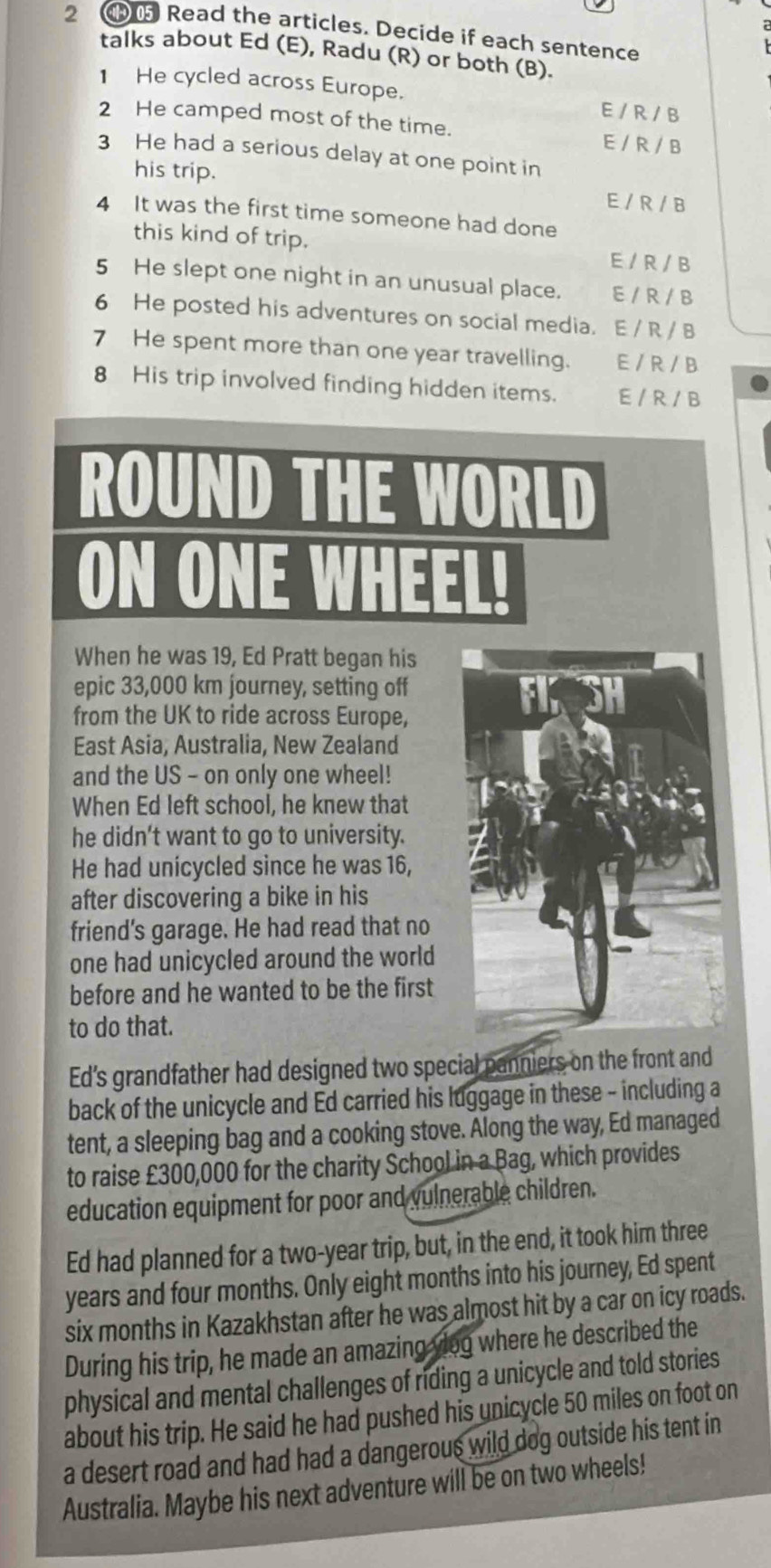 Read the articles. Decide if each sentence
talks about Ed (E), Radu (R) or both (B).
1 He cycled across Europe. E / R / B
2 He camped most of the time. E / R / B
3 He had a serious delay at one point in
his trip.
E / R / B
4 It was the first time someone had done
this kind of trip.
E / R / B
5 He slept one night in an unusual place. E / R / B
6 He posted his adventures on social media. E / R / B
7 He spent more than one year travelling. E/R / B
8 His trip involved finding hidden items. E / R / B
ROUND THE WORLD
ON ONE WH EE
When he was 19, Ed Pratt began his
epic 33,000 km journey, setting off
from the UK to ride across Europe,
East Asia, Australia, New Zealand
and the US - on only one wheel!
When Ed left school, he knew that
he didn’t want to go to university.
He had unicycled since he was 16,
after discovering a bike in his
friend's garage. He had read that no
one had unicycled around the world
before and he wanted to be the first
to do that.
Ed's grandfather had designed two special panniers on the front and
back of the unicycle and Ed carried his luggage in these - including a
tent, a sleeping bag and a cooking stove. Along the way, Ed managed
to raise £300,000 for the charity School in a Bag, which provides
education equipment for poor and vulnerable children.
Ed had planned for a two-year trip, but, in the end, it took him three
years and four months. Only eight months into his journey, Ed spent
six months in Kazakhstan after he was almost hit by a car on icy roads.
During his trip, he made an amazing viog where he described the
physical and mental challenges of riding a unicycle and told stories
about his trip. He said he had pushed his unicycle 50 miles on foot on
a desert road and had had a dangerous wild dog outside his tent in
Australia. Maybe his next adventure will be on two wheels!