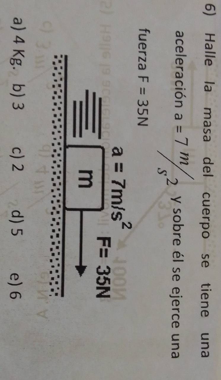 Halle la masa del cuerpo se tiene una
aceleración a=7m/s^2 y sobre él se ejerce una
fuerza F=35N
a=7m/s^2^(□)
F=35N
n |
a) 4 Kg. b) 3 c) 2 d) 5 e) 6