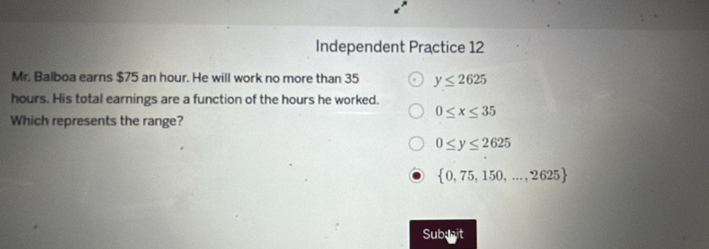 Independent Practice 12
Mr. Balboa earns $75 an hour. He will work no more than 35 y≤ 2625
hours. His total earnings are a function of the hours he worked.
0≤ x≤ 35
Which represents the range?
0≤ y≤ 2625
 0,75,150,...,2625
Subuit