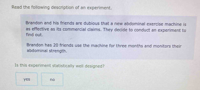 Read the following description of an experiment.
Brandon and his friends are dubious that a new abdominal exercise machine is
as effective as its commercial claims. They decide to conduct an experiment to
find out.
Brandon has 20 friends use the machine for three months and monitors their
abdominal strength.
Is this experiment statistically well designed?
yes no