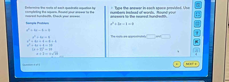 Determine the roots of each quadratic equation by Type the answer in each space provided. Use 
completing the square. Round your answer to the numbers instead of words. Round your 
nearest hundredth. Check your answer. answers to the nearest hundredth. 
Sample Problem x^2+3x-1=0
x^2+4x-6=0
x^2+4x=6 The roots are approximately □ and □ .
x^2+4x+4=6+4
x^2+4x+4=10
(x+2)^2=10
x+2=± sqrt(10)
Quastion 4 of 5 NEXT →