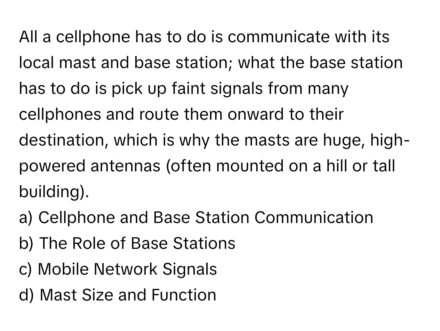 All a cellphone has to do is communicate with its local mast and base station; what the base station has to do is pick up faint signals from many cellphones and route them onward to their destination, which is why the masts are huge, high-powered antennas (often mounted on a hill or tall building).

a) Cellphone and Base Station Communication
b) The Role of Base Stations
c) Mobile Network Signals
d) Mast Size and Function