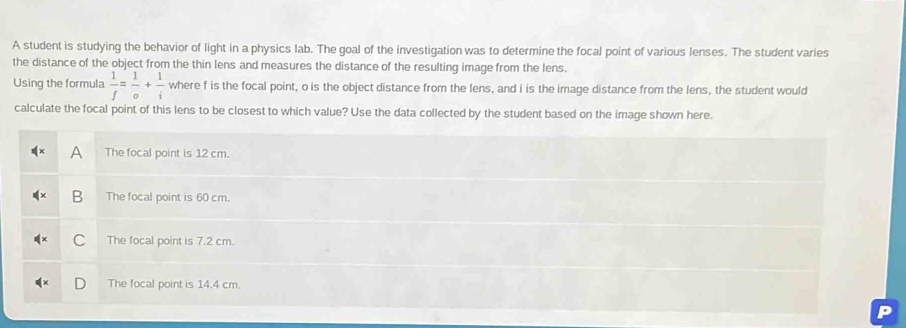 A student is studying the behavior of light in a physics lab. The goal of the investigation was to determine the focal point of various lenses. The student varies 
the distance of the object from the thin lens and measures the distance of the resulting image from the lens. 
Using the formula  1/f = 1/o + 1/i  where f is the focal point, o is the object distance from the lens, and i is the image distance from the lens, the student would 
calculate the focal point of this lens to be closest to which value? Use the data collected by the student based on the image shown here.