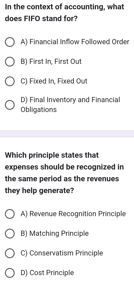 In the context of accounting, what
does FIFO stand for?
A) Financial Inflow Followed Order
B) First In, First Out
C) Fixed In, Fixed Out
D) Final Inventory and Financial
Obligations
Which principle states that
expenses should be recognized in
the same period as the revenues
they help generate?
A) Revenue Recognition Principle
B) Matching Principle
C) Conservatism Principle
D) Cost Principle