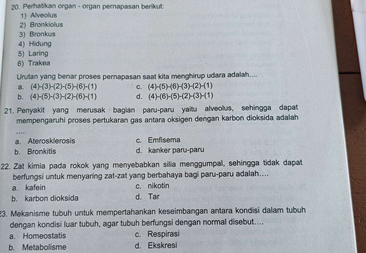 Perhatikan organ - organ pernapasan berikut:
1) Alveolus
2) Bronkiolus
3) Bronkus
4) Hidung
5) Laring
6) Trakea
Urutan yang benar proses pernapasan saat kita menghirup udara adalah....
a. (4)-(3)-(2)-(5)-(6)-(1) C. (4)-(5)-(6)-(3)-(2)-(1)
b. (4)-(5)-(3)-(2)-(6)-(1) d. (4)-(6)-(5)-(2)-(3)-(1)
21. Penyakit yang merusak bagian paru-paru yaitu alveolus, sehingga dapat
mempengaruhi proses pertukaran gas antara oksigen dengan karbon dioksida adalah
_
a. Aterosklerosis c. Emfisema
b. Bronkitis d. kanker paru-paru
22. Zat kimia pada rokok yang menyebabkan silia menggumpal, sehingga tidak dapat
berfungsi untuk menyaring zat-zat yang berbahaya bagi paru-paru adalah....
a. kafein c. nikotin
b. karbon dioksida d. Tar
23. Mekanisme tubuh untuk mempertahankan keseimbangan antara kondisi dalam tubuh
dengan kondisi luar tubuh, agar tubuh berfungsi dengan normal disebut....
a. Homeostatis c. Respirasi
b. Metabolisme d. Ekskresi