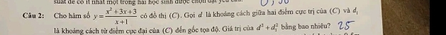 suất dể có it nhất một trong hai học sinh được chộn đạt you 
Câu 2: Cho hàm số y= (x^2+3x+3)/x+1  có đồ thị (C). Gọi d là khoảng cách giữa hai điểm cực trị của (C) và d_1
là khoảng cách từ điểm cực đại của (C) đến gốc tọa độ. Giá trị của d^2+d_1^2 bằng bao nhiêu?