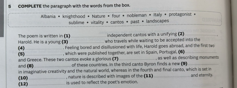 COMPLETE the paragraph with the words from the box. 
Albania • knighthood • Nature • four • nobleman • Italy • protagonist 
sublime • vitality • cantos • past • landscapes 
The poem is written in (1)_ independent cantos with a unifying (2)_ 
. , 
Harold. He is a young (3)_ who travels while waiting to be accepted into the 
(4) _. Feeling bored and disillusioned with life, Harold goes abroad, and the first two 
(5)_ , which were published together, are set in Spain, Portugal, (6)_ 
and Greece. These two cantos evoke a glorious (7) _, as well as describing monuments 
and (8)_ of these countries. In the third canto Byron finds a new (9)_ 
in imaginative creativity and the natural world, whereas in the fourth and final canto, which is set in 
(10)_ , nature is described with images of the (11) _and eternity. 
(12)_ is used to reflect the poet's emotion.