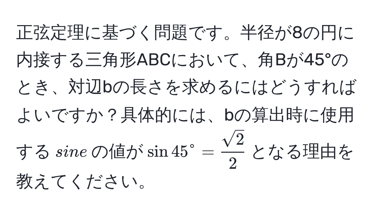 正弦定理に基づく問題です。半径が8の円に内接する三角形ABCにおいて、角Bが45°のとき、対辺bの長さを求めるにはどうすればよいですか？具体的には、bの算出時に使用する$sine$の値が$sin 45^(circ = fracsqrt(2))2$となる理由を教えてください。