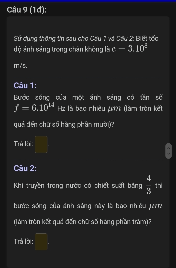 (1đ): 
Sử dụng thông tin sau cho Câu 1 và Câu 2: Biết tốc 
độ ánh sáng trong chân không là c=3.10^8
m/s. 
Câu 1: 
Bước sóng của một ánh sáng có tần số
f=6.10^(14)Hz là bao nhiêu μm (làm tròn kết 
I 
quả đến chữ số hàng phần mười)? 
Trả lời: □ . 
Câu 2: 
Khi truyền trong nước có chiết suất bằng  4/3  thì 
bước sóng của ánh sáng này là bao nhiêu μm
(làm tròn kết quả đến chữ số hàng phần trăm)? 
Trả lời: □ .