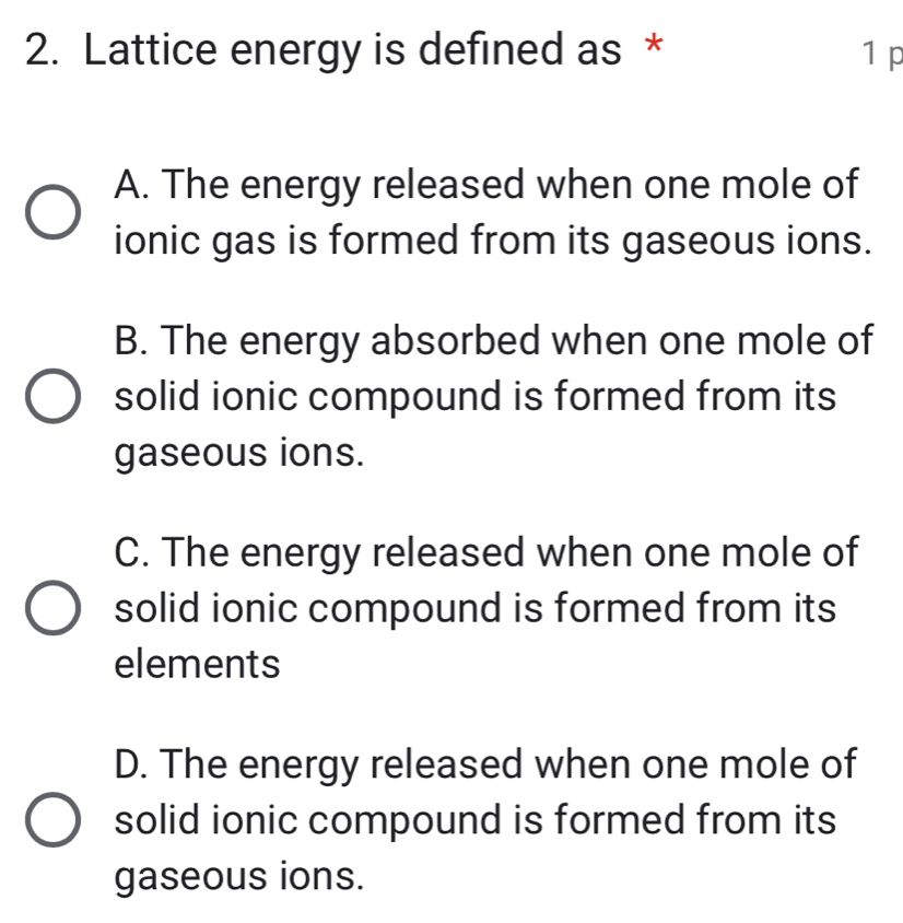 Lattice energy is defined as * 1 p
A. The energy released when one mole of
ionic gas is formed from its gaseous ions.
B. The energy absorbed when one mole of
solid ionic compound is formed from its
gaseous ions.
C. The energy released when one mole of
solid ionic compound is formed from its
elements
D. The energy released when one mole of
solid ionic compound is formed from its
gaseous ions.