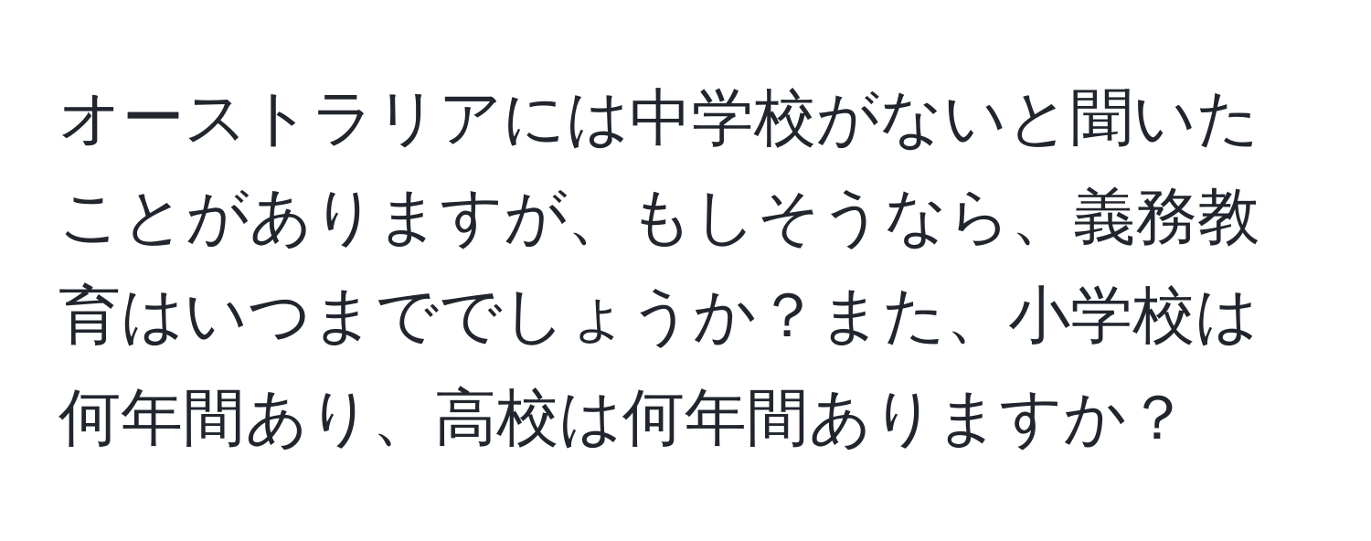 オーストラリアには中学校がないと聞いたことがありますが、もしそうなら、義務教育はいつまででしょうか？また、小学校は何年間あり、高校は何年間ありますか？