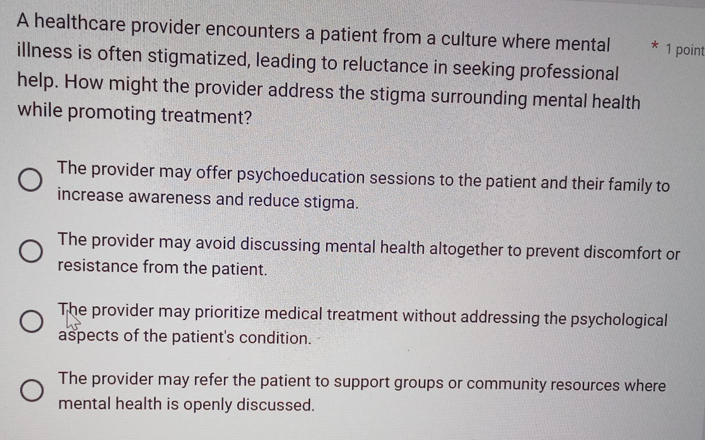 A healthcare provider encounters a patient from a culture where mental * 1 point
illness is often stigmatized, leading to reluctance in seeking professional
help. How might the provider address the stigma surrounding mental health
while promoting treatment?
The provider may offer psychoeducation sessions to the patient and their family to
increase awareness and reduce stigma.
The provider may avoid discussing mental health altogether to prevent discomfort or
resistance from the patient.
The provider may prioritize medical treatment without addressing the psychological
aspects of the patient's condition.
The provider may refer the patient to support groups or community resources where
mental health is openly discussed.