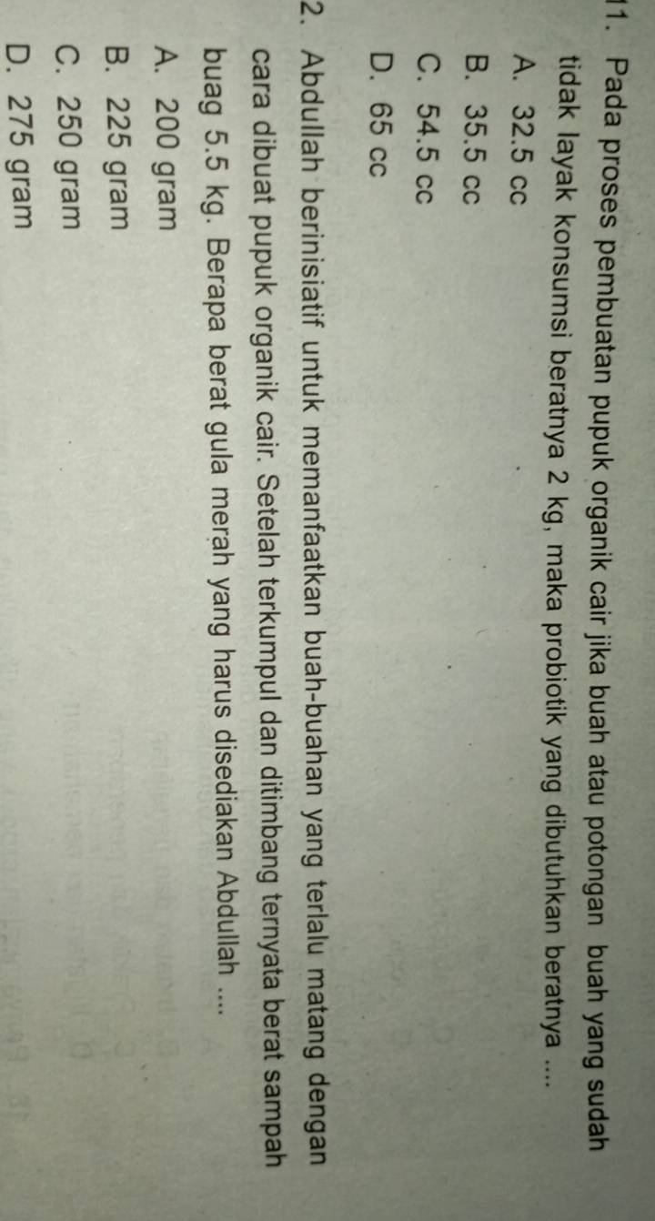 Pada proses pembuatan pupuk organik cair jika buah atau potongan buah yang sudah
tidak layak konsumsi beratnya 2 kg, maka probiotik yang dibutuhkan beratnya ....
A. 32.5 cc
B. 35.5 cc
C. 54.5 cc
D. 65 cc
2. Abdullah berinisiatif untuk memanfaatkan buah-buahan yang terlalu matang dengan
cara dibuat pupuk organik cair. Setelah terkumpul dan ditimbang ternyata berat sampah
buag 5.5 kg. Berapa berat gula merah yang harus disediakan Abdullah ....
A. 200 gram
B. 225 gram
C. 250 gram
D. 275 gram