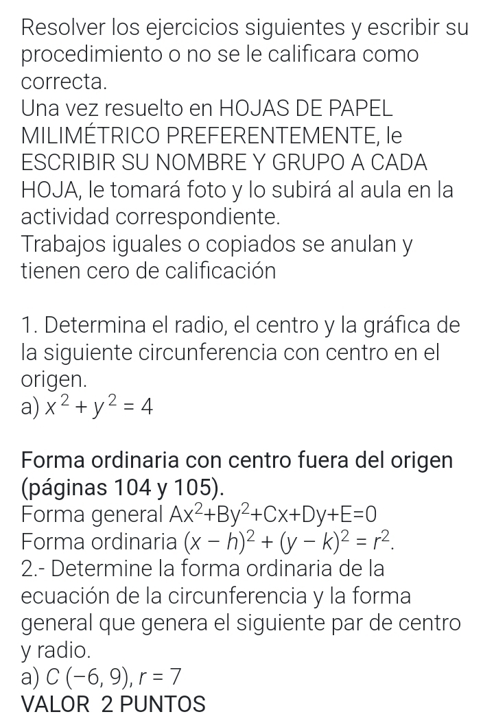 Resolver los ejercicios siguientes y escribir su 
procedimiento o no se le calificara como 
correcta. 
Una vez resuelto en HOJAS DE PAPEL 
MILIMÉTRICO PREFERENTEMENTE, le 
ESCRIBIR SU NOMBRE Y GRUPO A CADA 
HOJA, le tomará foto y lo subirá al aula en la 
actividad correspondiente. 
Trabajos iguales o copiados se anulan y 
tienen cero de calificación 
1. Determina el radio, el centro y la gráfica de 
la siguiente circunferencia con centro en el 
origen. 
a) x^2+y^2=4
Forma ordinaria con centro fuera del origen 
(páginas 104 y 105). 
Forma general Ax^2+By^2+Cx+Dy+E=0
Forma ordinaria (x-h)^2+(y-k)^2=r^2. 
2.- Determine la forma ordinaria de la 
ecuación de la circunferencia y la forma 
general que genera el siguiente par de centro 
y radio. 
a) C(-6,9), r=7
VALOR 2 PUNTOS