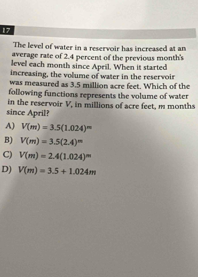 The level of water in a reservoir has increased at an
average rate of 2.4 percent of the previous month’s
level each month since April. When it started
increasing, the volume of water in the reservoir
was measured as 3.5 million acre feet. Which of the
following functions represents the volume of water
in the reservoir V, in millions of acre feet, m months
since April?
A) V(m)=3.5(1.024)^m
B) V(m)=3.5(2.4)^m
C) V(m)=2.4(1.024)^m
D) V(m)=3.5+1.024m