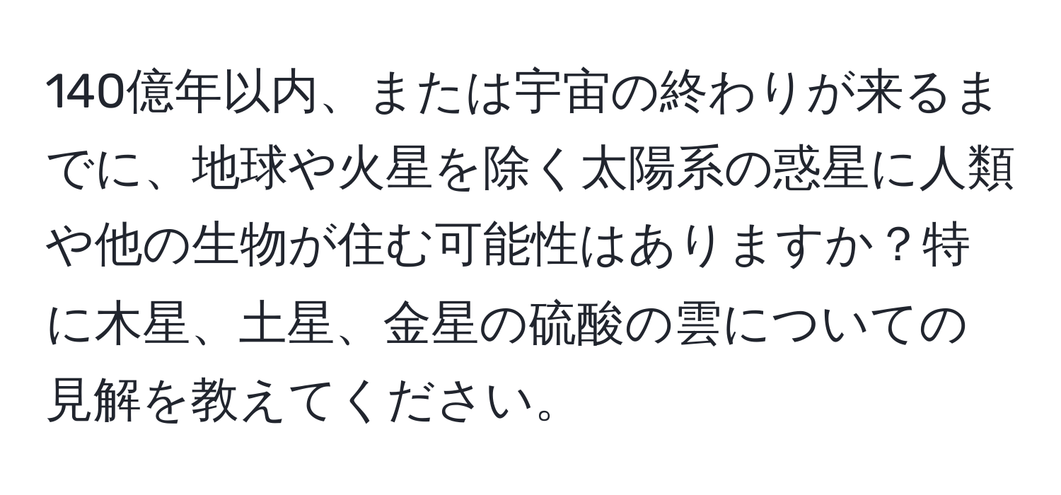 140億年以内、または宇宙の終わりが来るまでに、地球や火星を除く太陽系の惑星に人類や他の生物が住む可能性はありますか？特に木星、土星、金星の硫酸の雲についての見解を教えてください。