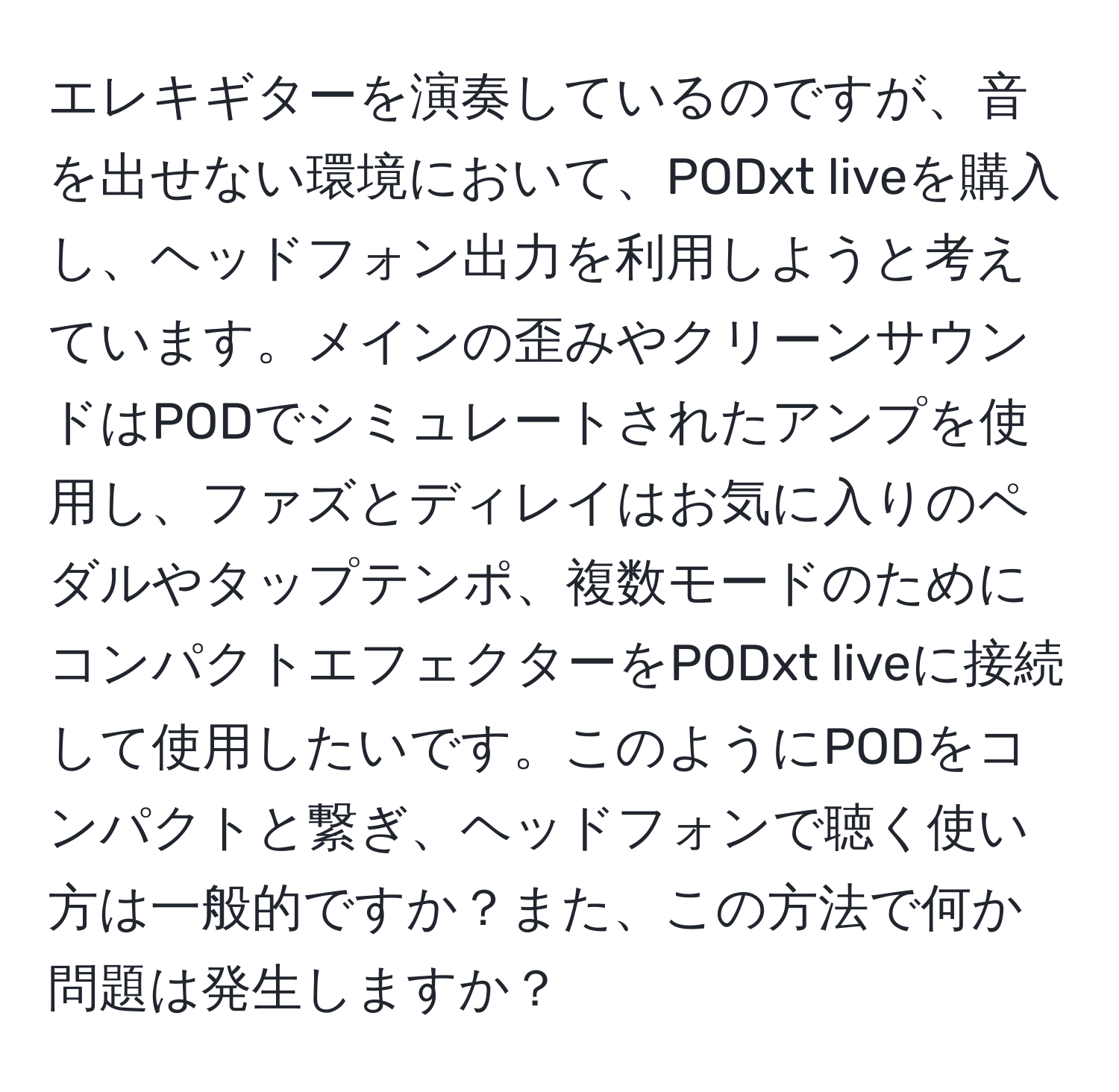 エレキギターを演奏しているのですが、音を出せない環境において、PODxt liveを購入し、ヘッドフォン出力を利用しようと考えています。メインの歪みやクリーンサウンドはPODでシミュレートされたアンプを使用し、ファズとディレイはお気に入りのペダルやタップテンポ、複数モードのためにコンパクトエフェクターをPODxt liveに接続して使用したいです。このようにPODをコンパクトと繋ぎ、ヘッドフォンで聴く使い方は一般的ですか？また、この方法で何か問題は発生しますか？