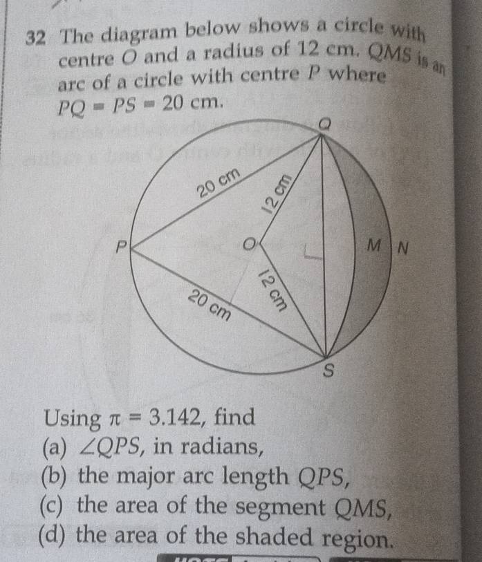 The diagram below shows a circle with 
centre O and a radius of 12 cm. QMS is 
arc of a circle with centre P where
PQ=PS=20cm. 
Using π =3.142 , find 
(a) ∠ QPS , in radians, 
(b) the major arc length QPS, 
(c) the area of the segment QMS, 
(d) the area of the shaded region.