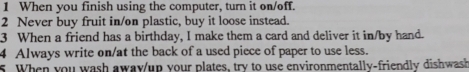 When you finish using the computer, turn it on/off. 
2 Never buy fruit in/on plastic, buy it loose instead. 
3 When a friend has a birthday, I make them a card and deliver it in/by hand. 
4 Always write on/at the back of a used piece of paper to use less. 
s. When you wash away/up your plates, try to use environmentally-friendly dishwash