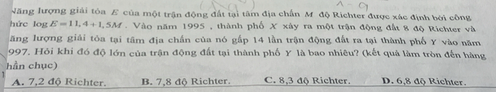 Năng lượng giải tỏa E của một trận động đất tại tâm địa chấn M độ Richter được xác định bởi công
hức log E=11,4+1,5M. Vào năm 1995 , thành phố X xảy ra một trận động đất 8 độ Richter và
ăng lượng giải tỏa tại tâm địa chấn của nó gấp 14 lần trận động đất ra tại thành phố Y vào năm
997. Hỏi khi đó độ lớn của trận động đất tại thành phố Y là bao nhiêu? (kết quả làm tròn đến hàng
hần chục)
A. 7, 2 độ Richter. B. 7,8 độ Richter. C. 8, 3 độ Richter. D. 6, 8 độ Richter.