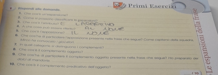 Primi Esercizi 
Rispondi alle domande. 
_ 
1. Che cos'è un'espansione? 
2.Come si possono classificare le espansioni? 
_ 
3. Che cos'è l'attributo? 
_ 
4. A che cosa può essere riferito? 
_ 
5. Che cos'è l'apposizione? 
_ 
_ 
6. Che cos'ha di particolare l'apposizione presente nella frase che segue? Come capitano della squadra, 
Mirco ha convocato i giocatori. 
7. In quali categorie si distinguono i complementi?_ 
8. Che cos'è il complemento oggetto? 
_ 
_ 
9. Che cos'ha di particolare il complemento oggetto presente nella frase che segue? Ho preparato dei 
dolci di mandorla. 
10. Che cos'è il complemento predicativo dell'oggetto?_ 
_/ 10