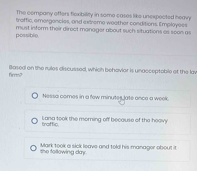 The company offers flexibility in some cases like unexpected heavy
traffic, emergencies, and extreme weather conditions. Employees
must inform their direct manager about such situations as soon as
possible.
Based on the rules discussed, which behavior is unacceptable at the lav
firm?
Nessa comes in a few minutes late once a week.
Lana took the morning off because of the heavy
traffic.
Mark took a sick leave and told his manager about it
the following day.