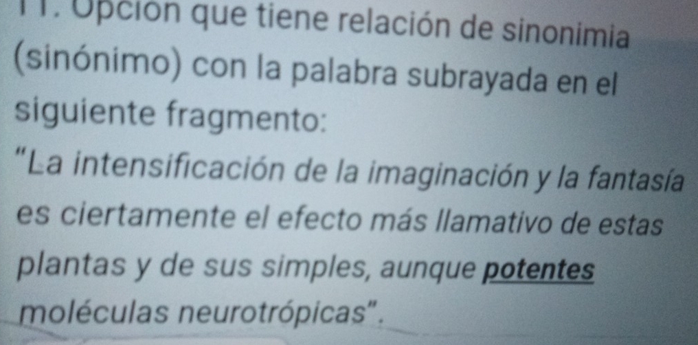 TT. Opción que tiene relación de sinonimia 
(sinónimo) con la palabra subrayada en el 
siguiente fragmento: 
"La intensificación de la imaginación y la fantasía 
es ciertamente el efecto más llamativo de estas 
plantas y de sus simples, aunque potentes 
moléculas neurotrópicas".