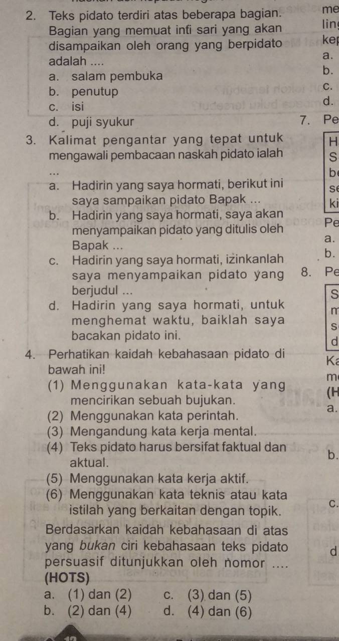 Teks pidato terdiri atas beberapa bagian. me
Bagian yang memuat infi sari yang akan lin
disampaikan oleh orang yang berpidato kep
adalah ....
a.
a. salam pembuka
b.
b. penutup
C.
c. isi
d.
d. puji syukur 7. Pe
3. Kalimat pengantar yang tepat untuk H
mengawali pembacaan naskah pidato ialah S
b
a. Hadirin yang saya hormati, berikut ini se
saya sampaikan pidato Bapak ...
ki
b. Hadirin yang saya hormati, saya akan Pe
menyampaikan pidato yang ditulis oleh
a.
Bapak ...
c. Hadirin yang saya hormati, iżinkanlah b.
saya menyampaikan pidato yang 8. Pe
berjudul ... s
d. Hadirin yang saya hormati, untuk m
menghemat waktu, baiklah saya S
bacakan pidato ini.
d
4. Perhatikan kaidah kebahasaan pidato di Ka
bawah ini!
m
(1) Menggunakan kata-kata yang (H
mencirikan sebuah bujukan.
a.
(2) Menggunakan kata perintah.
(3) Mengandung kata kerja mental.
(4) Teks pidato harus bersifat faktual dan b.
aktual.
(5) Menggunakan kata kerja aktif.
(6) Menggunakan kata teknis atau kata
C.
istilah yang berkaitan dengan topik.
Berdasarkan kaidah kebahasaan di atas
yang bukan ciri kebahasaan teks pidato d
persuasif ditunjukkan oleh nomor ....
(HOTS)
a. (1) dan (2) c. (3) dan (5)
b. (2) dan (4) d. (4) dan (6)