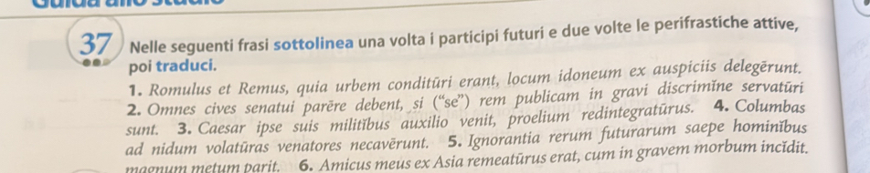 Nelle seguenti frasi sottolinea una volta i participi futuri e due volte le perifrastiche attive, 
poi traduci. 
1. Romulus et Remus, quia urbem conditūri erant, locum idoneum ex auspiciis delegērunt. 
2. Omnes cives senatui parēre debent, si (“se”) rem publicam in gravi discrimǐne servatūri 
sunt. 3. Caesar ipse suis militĭbus auxilio venit, proelium redintegratūrus. 4. Columbas 
ad nidum volatūras venatores necavērunt. 5. Ignorantia rerum futurarum saepe hominĭbus 
magnum metum parit. 6. Amicus meus ex Asia remeatūrus erat, cum in gravem morbum incidit.