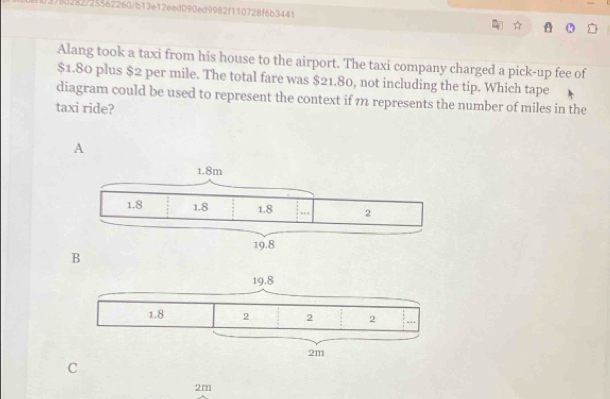 80282/25562260/b13e12eed090ed9982f110728f6b3441
Alang took a taxi from his house to the airport. The taxi company charged a pick-up fee of
$1.80 plus $2 per mile. The total fare was $21.80, not including the tip. Which tape
diagram could be used to represent the context if m represents the number of miles in the
taxi ride?
A
B
C
2m
