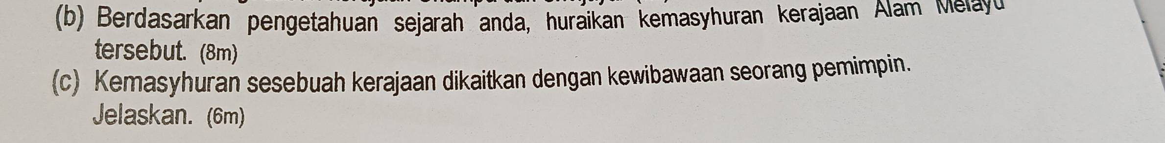 Berdasarkan pengetahuan sejarah anda, huraikan kemasyhuran kerajaan Alam Melayu 
tersebut. (8m) 
(c) Kemasyhuran sesebuah kerajaan dikaitkan dengan kewibawaan seorang pemimpin. 
Jelaskan. (6m)