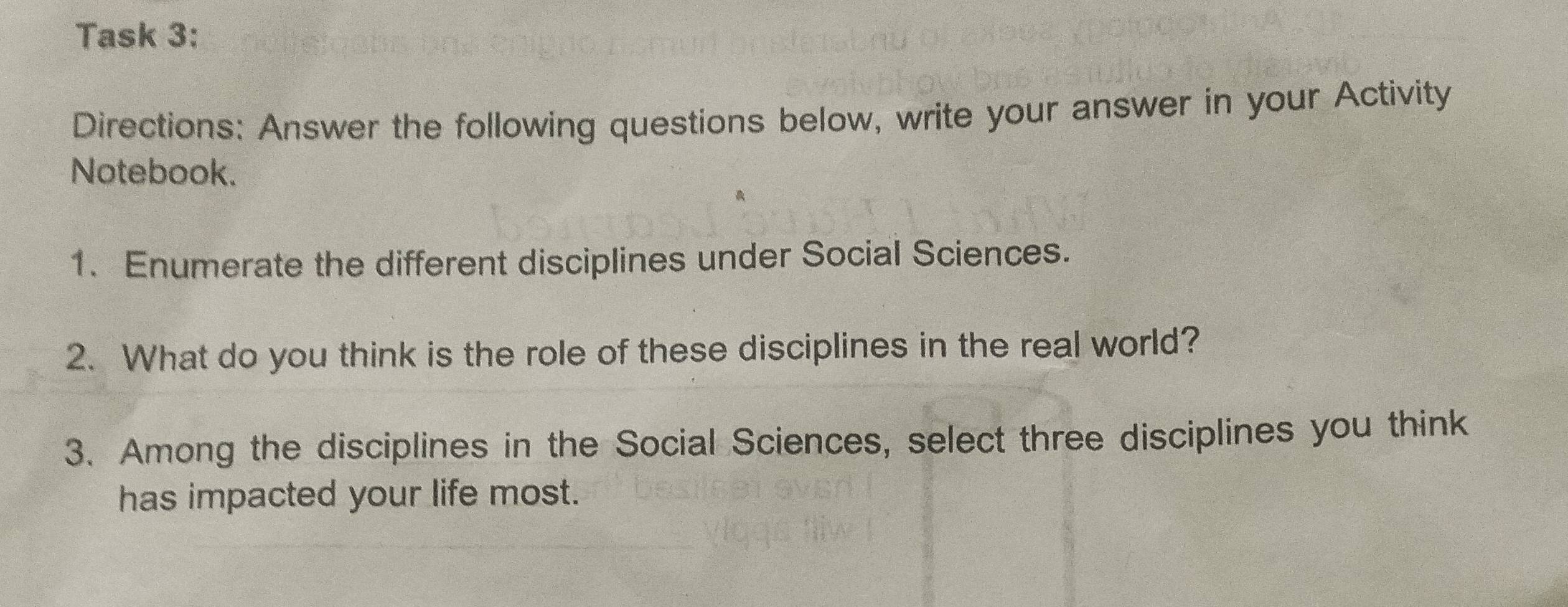 Task 3: 
Directions: Answer the following questions below, write your answer in your Activity 
Notebook. 
1. Enumerate the different disciplines under Social Sciences. 
2. What do you think is the role of these disciplines in the real world? 
3. Among the disciplines in the Social Sciences, select three disciplines you think 
has impacted your life most.