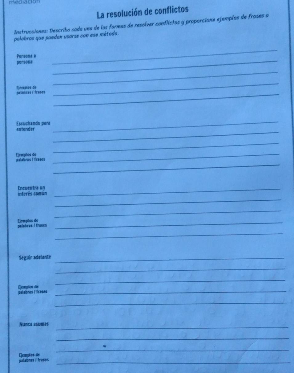 mediacion 
La resolución de conflictos 
Instrucciones: Describa cada una de las formas de resolver conflictas y proporcione ejemplos de froses o 
polabros que puedan usarse con ese método. 
_ 
_ 
Persona a 
persona 
Ejemplos de 
_ 
palabras / frases_ 
_ 
Escuchando para 
entender_ 
_ 
Ejemplos de 
_ 
_ 
palabras I frases 
_ 
Encuentra un_ 
_ 
interés común 
_ 
Ejemplos de_ 
palabras / frases 
_ 
Seguir adelante_ 
_ 
Ejemplos de 
_ 
palabras / frases 
_ 
_ 
Nunca asumas_ 
_ 
_ 
Ejemplos de 
palabras I frases_