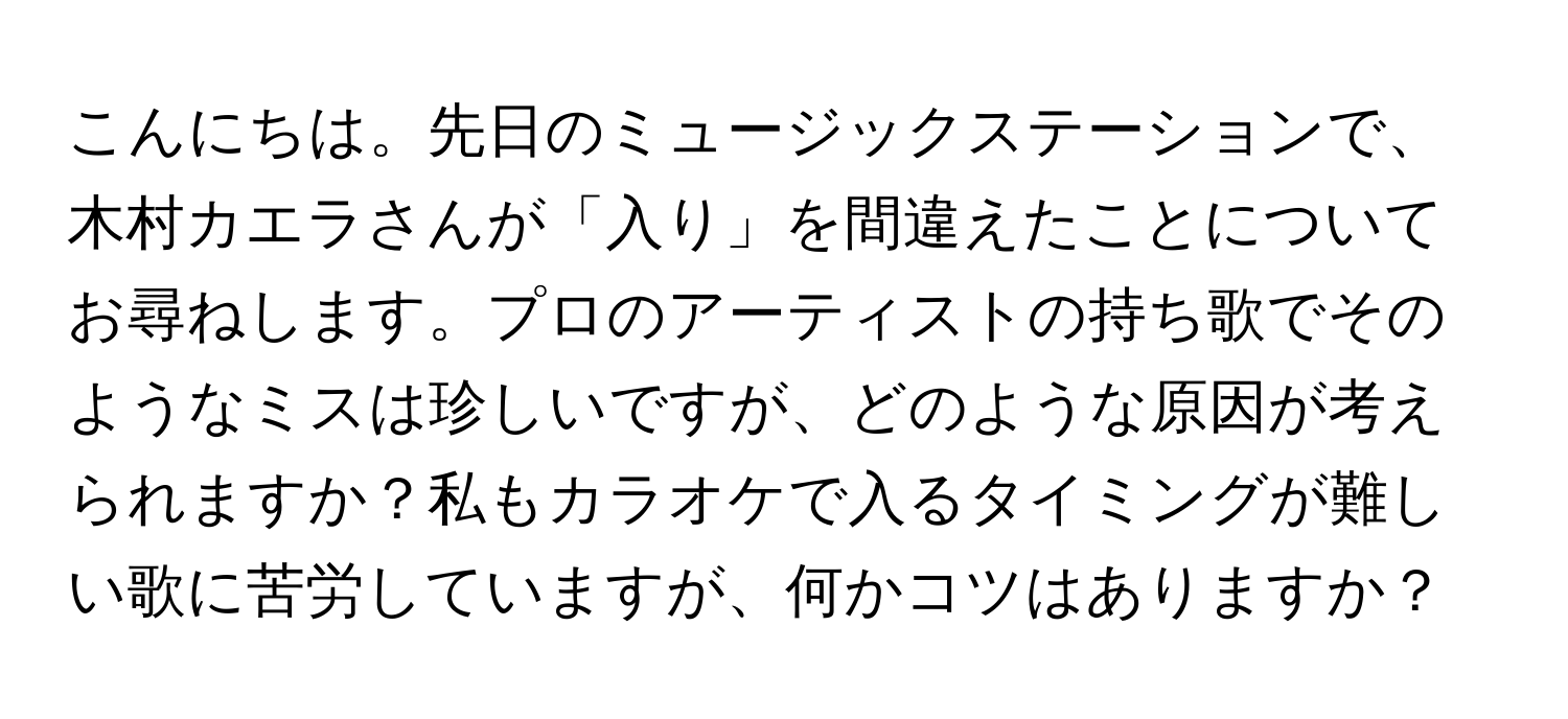 こんにちは。先日のミュージックステーションで、木村カエラさんが「入り」を間違えたことについてお尋ねします。プロのアーティストの持ち歌でそのようなミスは珍しいですが、どのような原因が考えられますか？私もカラオケで入るタイミングが難しい歌に苦労していますが、何かコツはありますか？